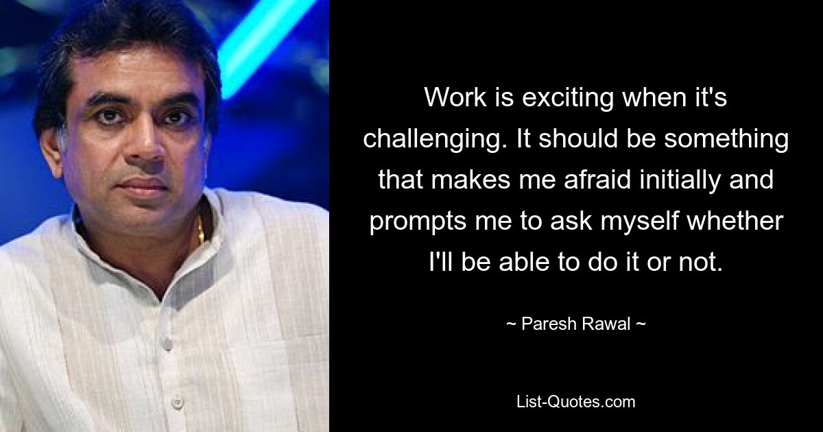 Work is exciting when it's challenging. It should be something that makes me afraid initially and prompts me to ask myself whether I'll be able to do it or not. — © Paresh Rawal