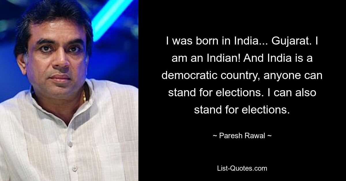 I was born in India... Gujarat. I am an Indian! And India is a democratic country, anyone can stand for elections. I can also stand for elections. — © Paresh Rawal