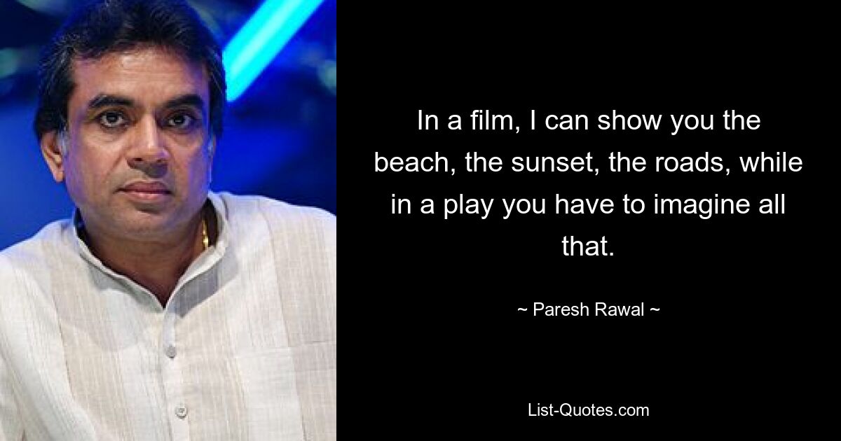 In a film, I can show you the beach, the sunset, the roads, while in a play you have to imagine all that. — © Paresh Rawal