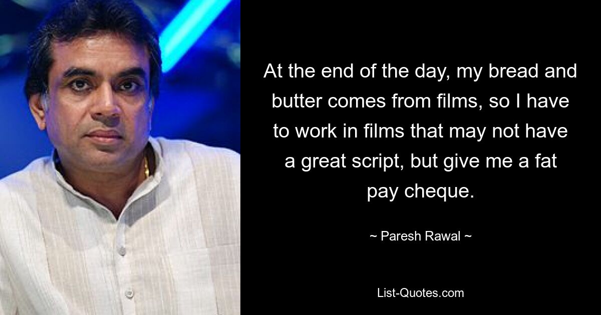 At the end of the day, my bread and butter comes from films, so I have to work in films that may not have a great script, but give me a fat pay cheque. — © Paresh Rawal