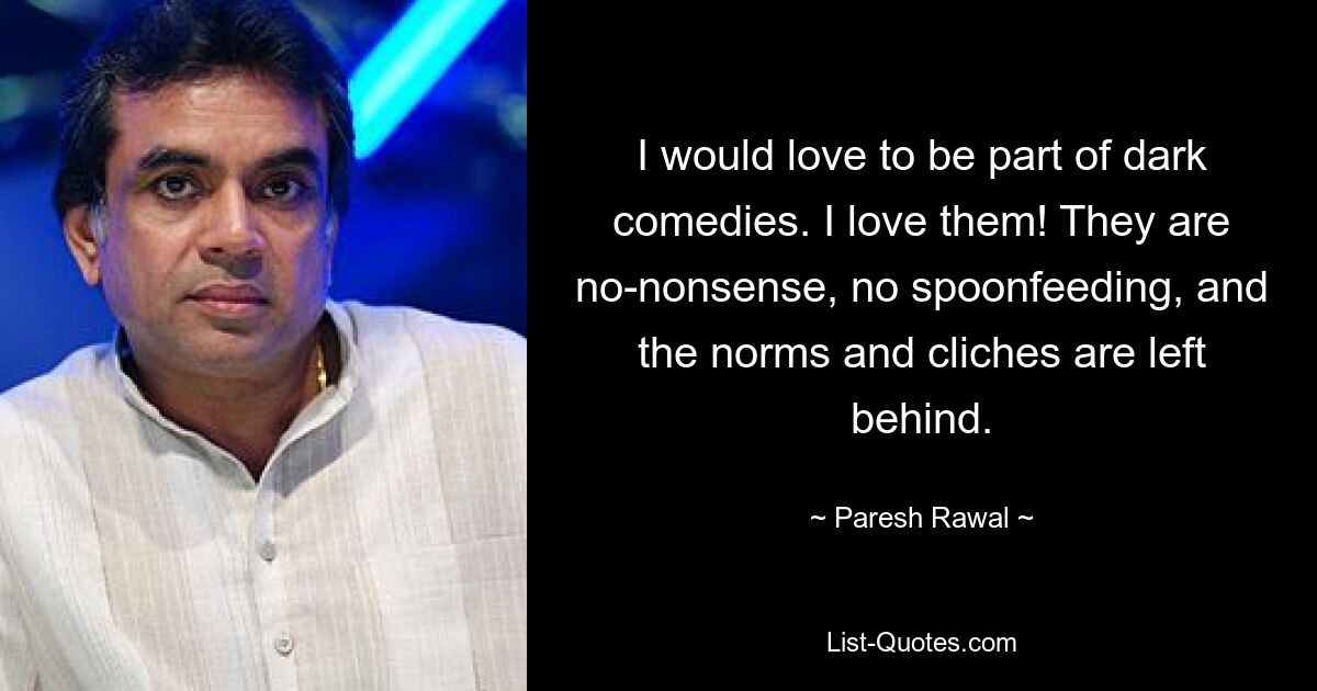 I would love to be part of dark comedies. I love them! They are no-nonsense, no spoonfeeding, and the norms and cliches are left behind. — © Paresh Rawal