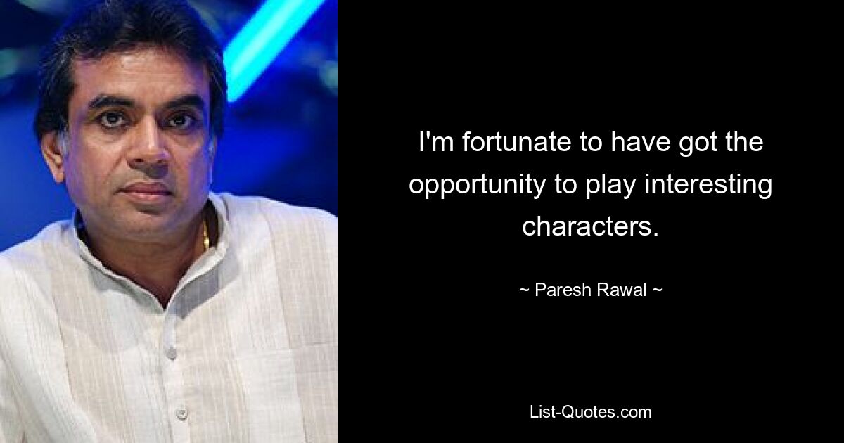 I'm fortunate to have got the opportunity to play interesting characters. — © Paresh Rawal