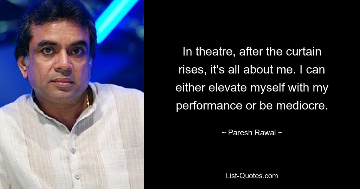 In theatre, after the curtain rises, it's all about me. I can either elevate myself with my performance or be mediocre. — © Paresh Rawal