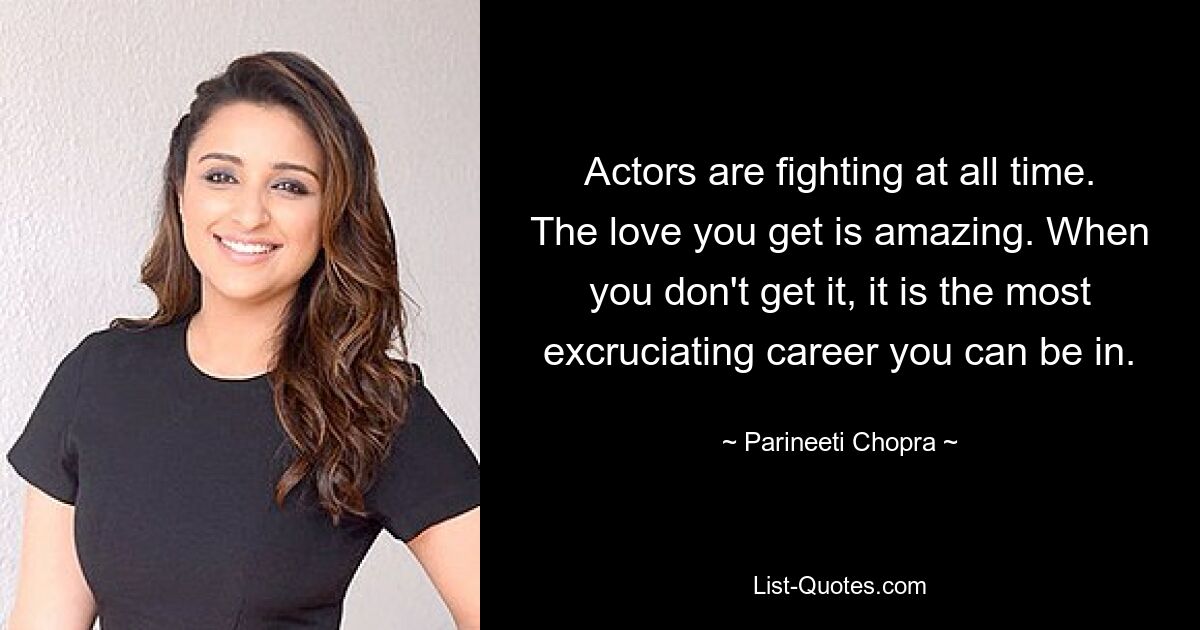 Actors are fighting at all time. The love you get is amazing. When you don't get it, it is the most excruciating career you can be in. — © Parineeti Chopra