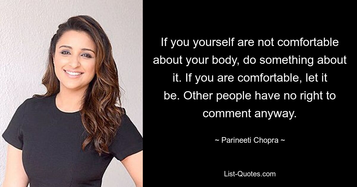 If you yourself are not comfortable about your body, do something about it. If you are comfortable, let it be. Other people have no right to comment anyway. — © Parineeti Chopra