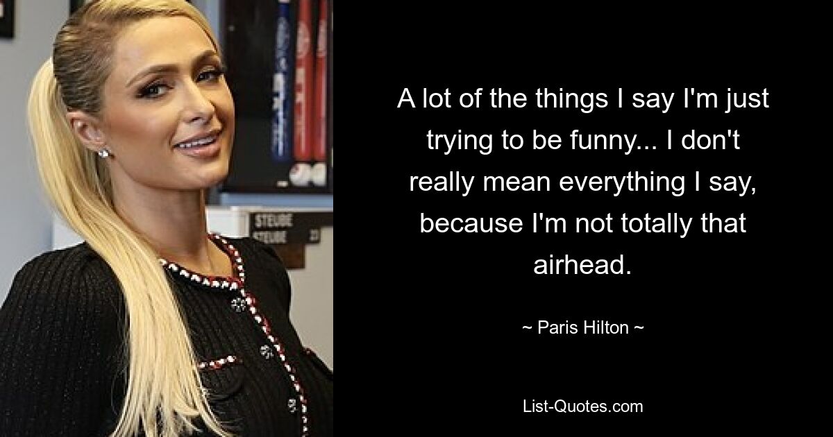 A lot of the things I say I'm just trying to be funny... I don't really mean everything I say, because I'm not totally that airhead. — © Paris Hilton