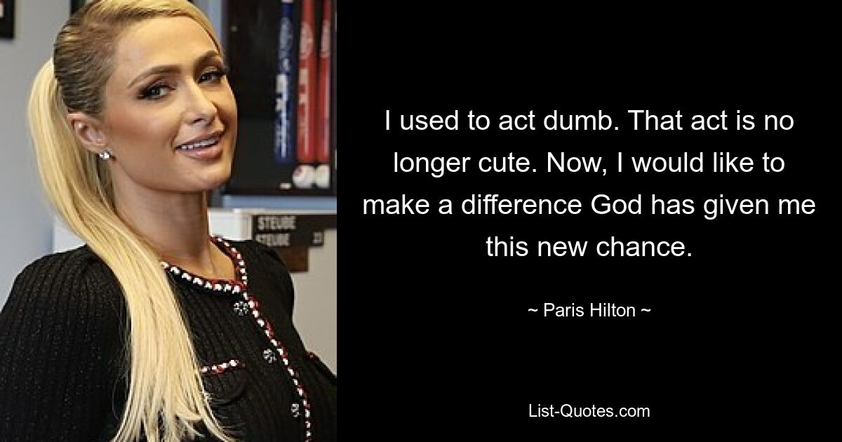 I used to act dumb. That act is no longer cute. Now, I would like to make a difference God has given me this new chance. — © Paris Hilton