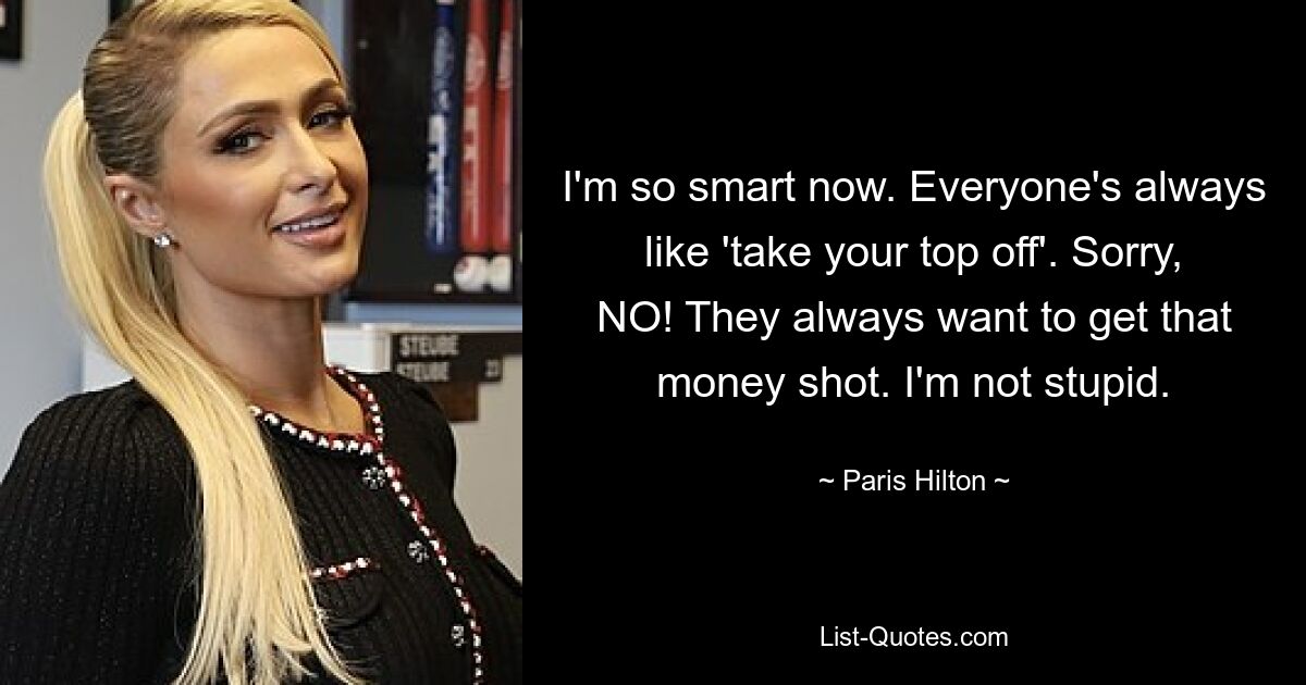 I'm so smart now. Everyone's always like 'take your top off'. Sorry, NO! They always want to get that money shot. I'm not stupid. — © Paris Hilton