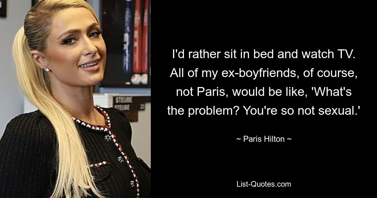 I'd rather sit in bed and watch TV. All of my ex-boyfriends, of course, not Paris, would be like, 'What's the problem? You're so not sexual.' — © Paris Hilton