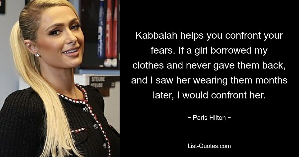 Kabbalah helps you confront your fears. If a girl borrowed my clothes and never gave them back, and I saw her wearing them months later, I would confront her. — © Paris Hilton