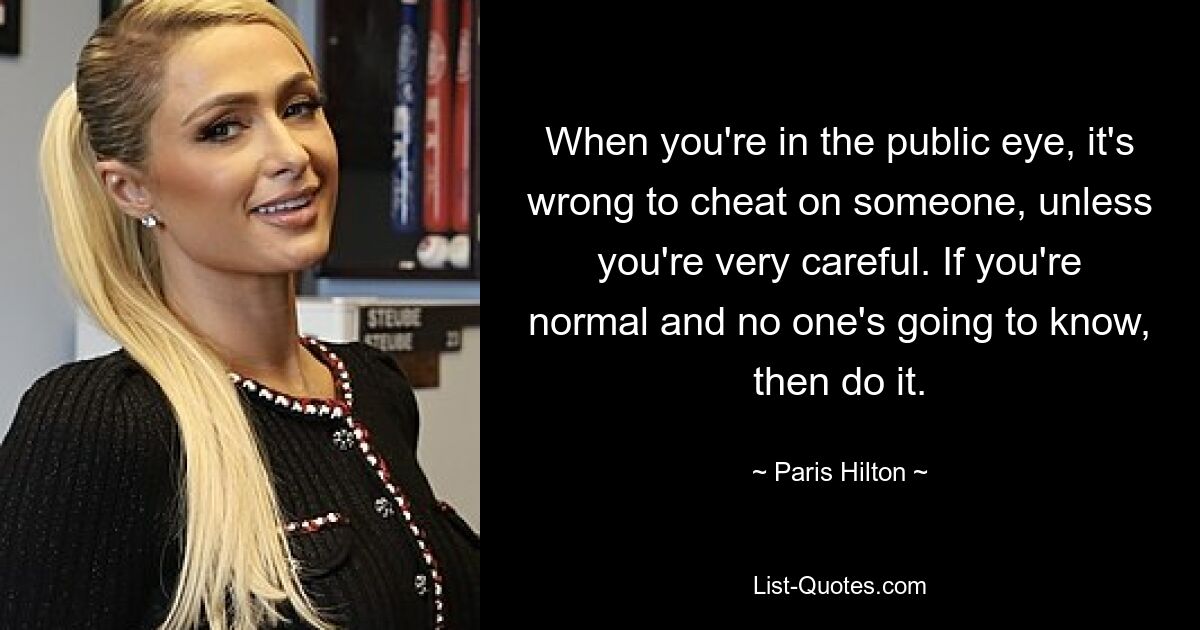 When you're in the public eye, it's wrong to cheat on someone, unless you're very careful. If you're normal and no one's going to know, then do it. — © Paris Hilton