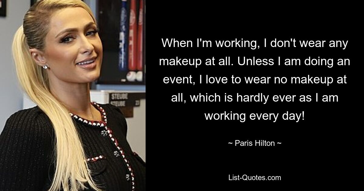 Wenn ich arbeite, trage ich überhaupt kein Make-up. Sofern ich nicht auf einer Veranstaltung bin, trage ich am liebsten überhaupt kein Make-up, was aber kaum der Fall ist, da ich jeden Tag arbeite! — © Paris Hilton