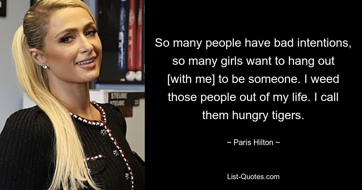 So many people have bad intentions, so many girls want to hang out [with me] to be someone. I weed those people out of my life. I call them hungry tigers. — © Paris Hilton