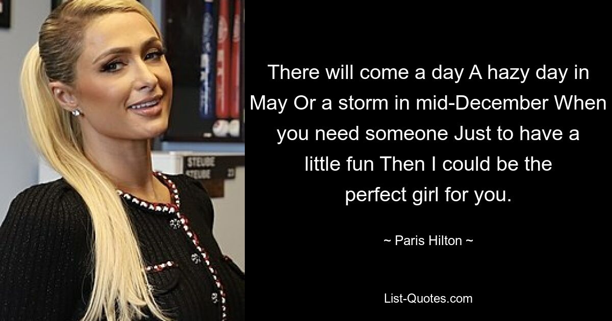 There will come a day A hazy day in May Or a storm in mid-December When you need someone Just to have a little fun Then I could be the perfect girl for you. — © Paris Hilton