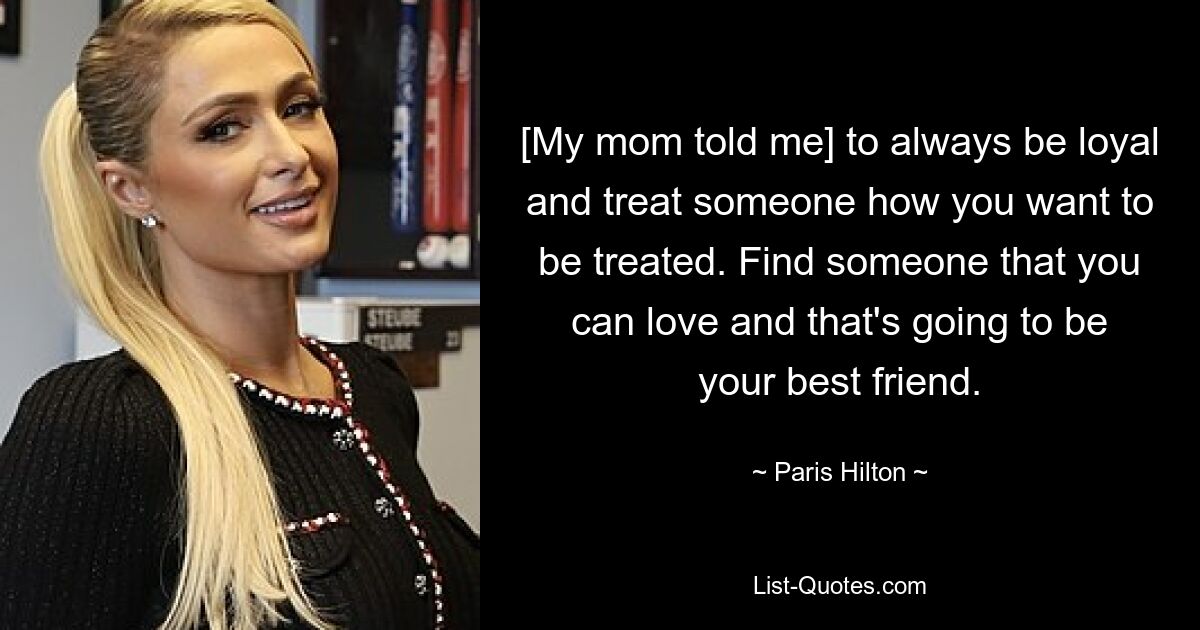 [My mom told me] to always be loyal and treat someone how you want to be treated. Find someone that you can love and that's going to be your best friend. — © Paris Hilton