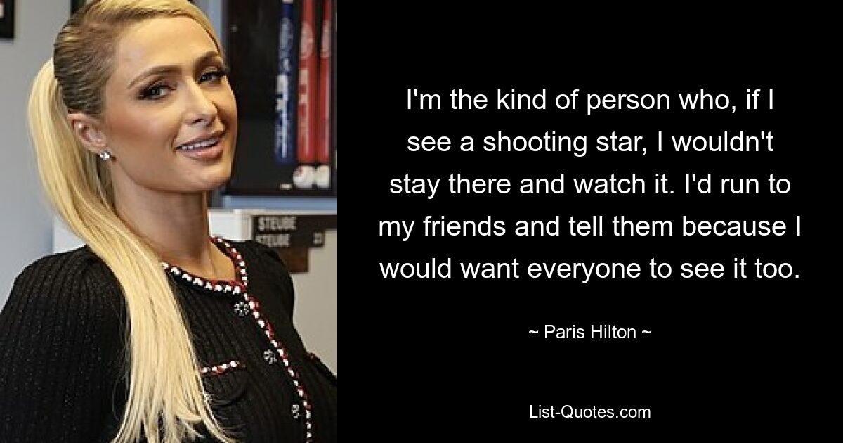 I'm the kind of person who, if I see a shooting star, I wouldn't stay there and watch it. I'd run to my friends and tell them because I would want everyone to see it too. — © Paris Hilton