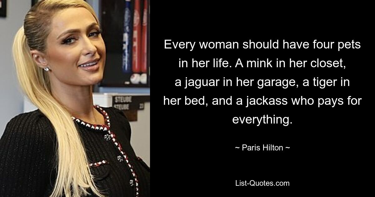 Every woman should have four pets in her life. A mink in her closet, a jaguar in her garage, a tiger in her bed, and a jackass who pays for everything. — © Paris Hilton