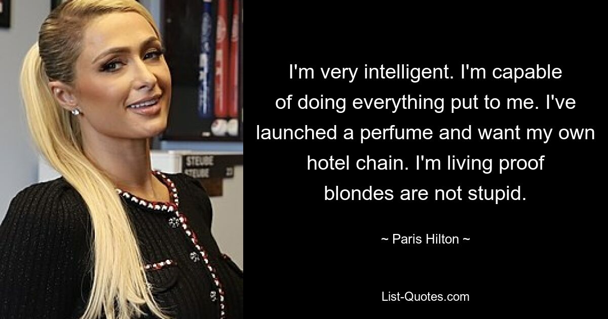 I'm very intelligent. I'm capable of doing everything put to me. I've launched a perfume and want my own hotel chain. I'm living proof blondes are not stupid. — © Paris Hilton