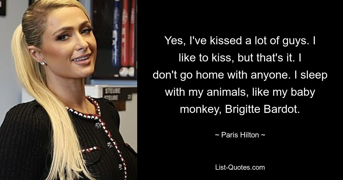 Yes, I've kissed a lot of guys. I like to kiss, but that's it. I don't go home with anyone. I sleep with my animals, like my baby monkey, Brigitte Bardot. — © Paris Hilton