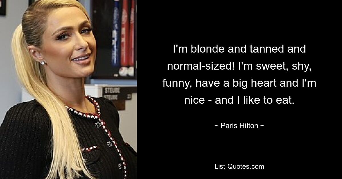 I'm blonde and tanned and normal-sized! I'm sweet, shy, funny, have a big heart and I'm nice - and I like to eat. — © Paris Hilton