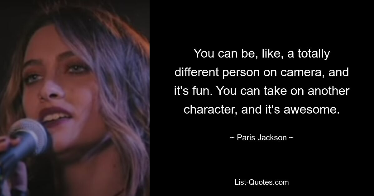 You can be, like, a totally different person on camera, and it's fun. You can take on another character, and it's awesome. — © Paris Jackson