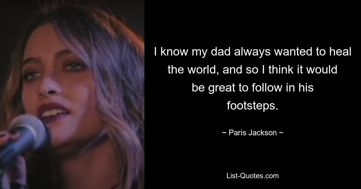 I know my dad always wanted to heal the world, and so I think it would be great to follow in his footsteps. — © Paris Jackson