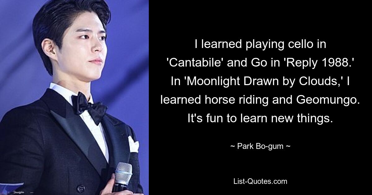 I learned playing cello in 'Cantabile' and Go in 'Reply 1988.' In 'Moonlight Drawn by Clouds,' I learned horse riding and Geomungo. It's fun to learn new things. — © Park Bo-gum