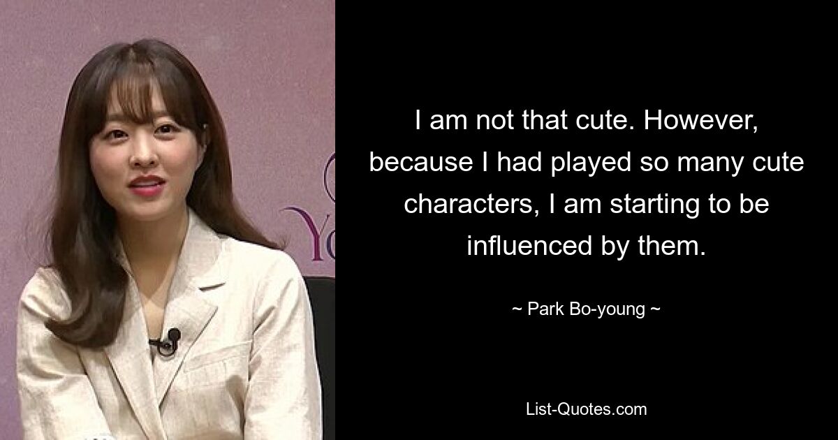 I am not that cute. However, because I had played so many cute characters, I am starting to be influenced by them. — © Park Bo-young