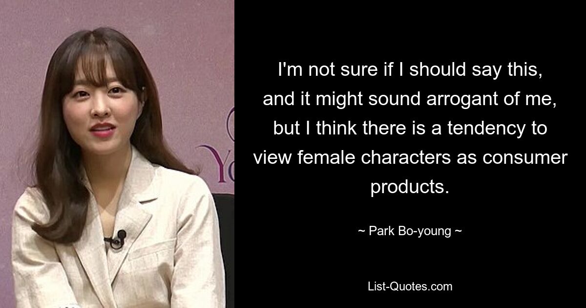 I'm not sure if I should say this, and it might sound arrogant of me, but I think there is a tendency to view female characters as consumer products. — © Park Bo-young