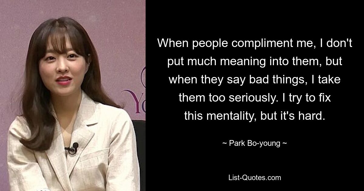 When people compliment me, I don't put much meaning into them, but when they say bad things, I take them too seriously. I try to fix this mentality, but it's hard. — © Park Bo-young