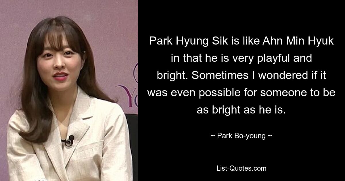 Park Hyung Sik is like Ahn Min Hyuk in that he is very playful and bright. Sometimes I wondered if it was even possible for someone to be as bright as he is. — © Park Bo-young