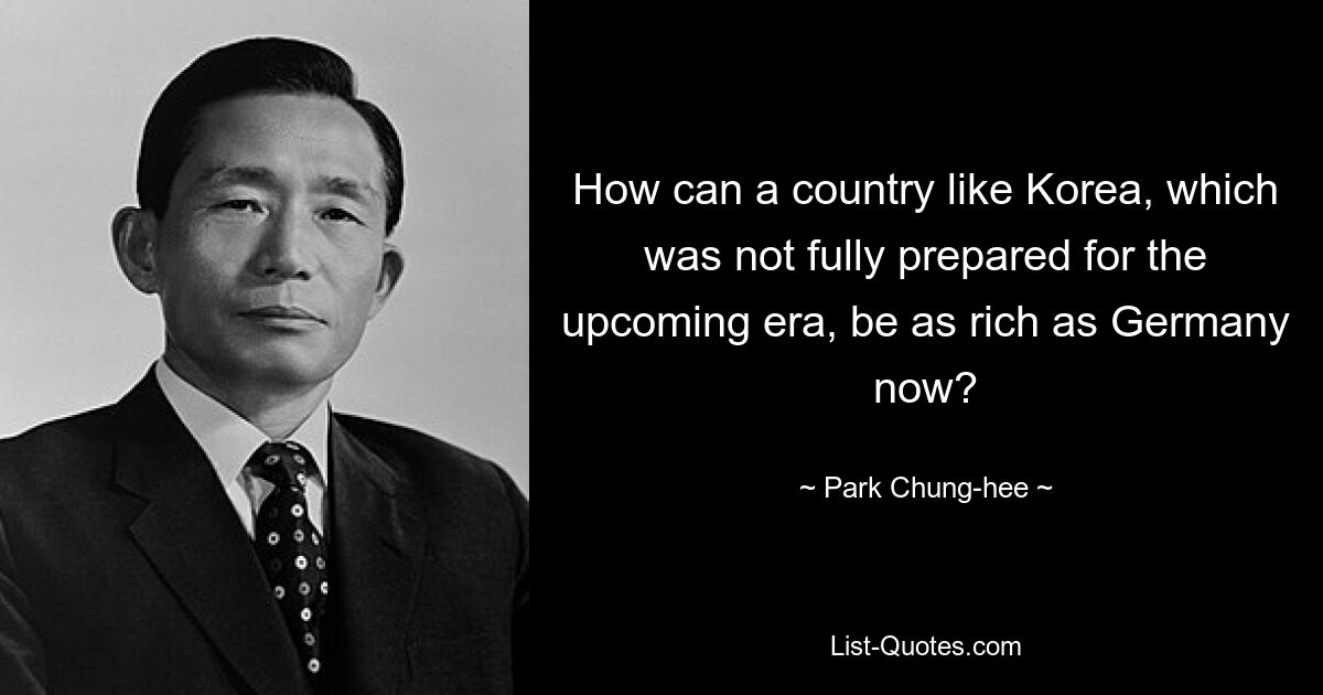 How can a country like Korea, which was not fully prepared for the upcoming era, be as rich as Germany now? — © Park Chung-hee