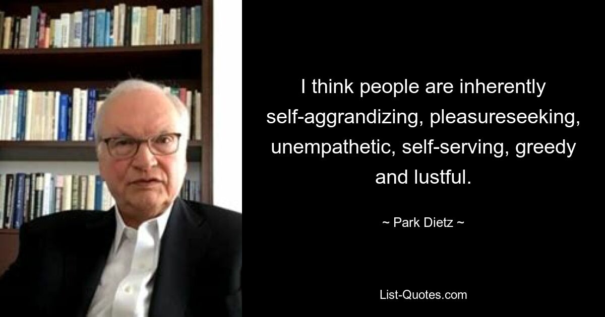 I think people are inherently self-aggrandizing, pleasureseeking, unempathetic, self-serving, greedy and lustful. — © Park Dietz