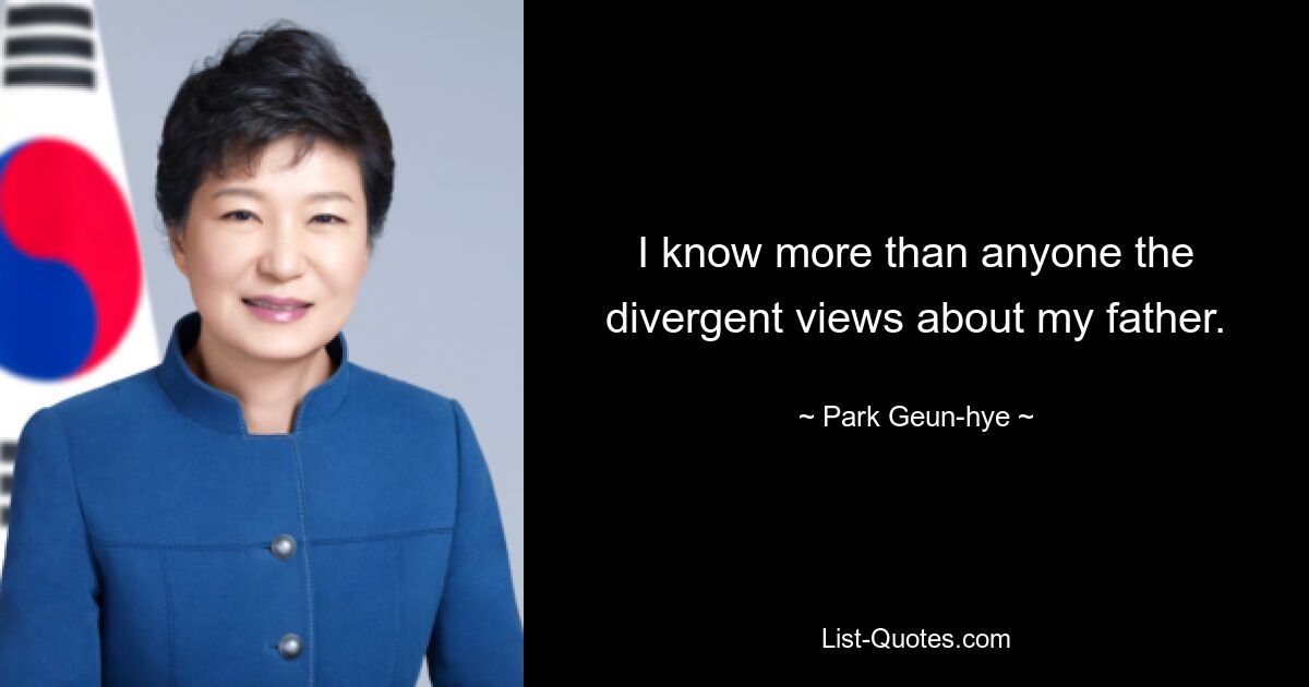 I know more than anyone the divergent views about my father. — © Park Geun-hye