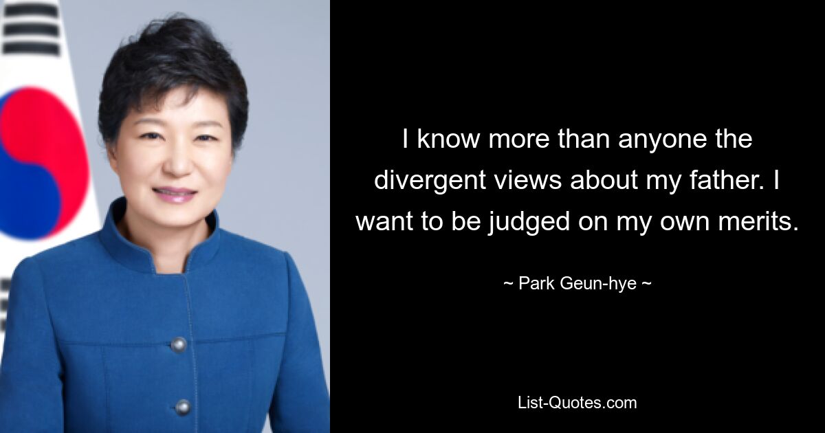 Ich kenne die unterschiedlichen Ansichten über meinen Vater besser als jeder andere. Ich möchte nach meinen eigenen Leistungen beurteilt werden. — © Park Geun-hye 