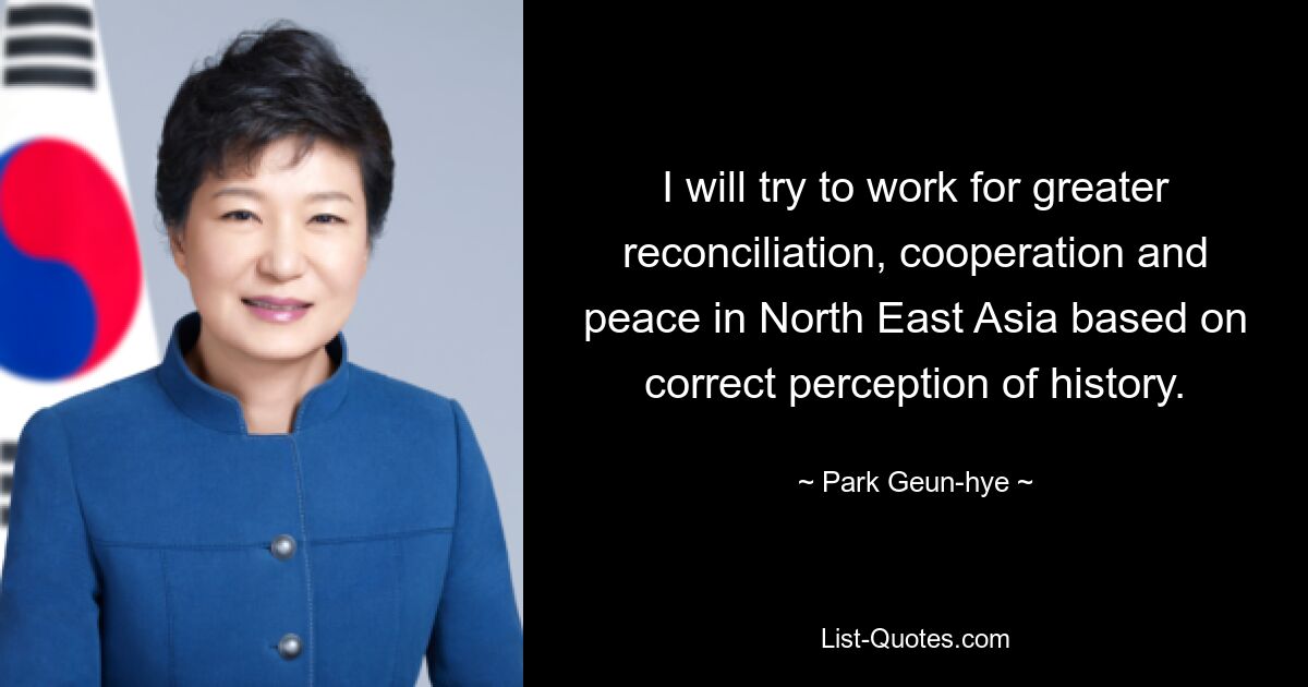 I will try to work for greater reconciliation, cooperation and peace in North East Asia based on correct perception of history. — © Park Geun-hye