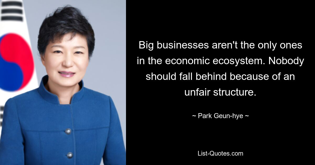 Big businesses aren't the only ones in the economic ecosystem. Nobody should fall behind because of an unfair structure. — © Park Geun-hye