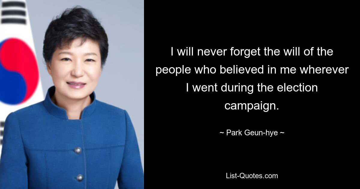 I will never forget the will of the people who believed in me wherever I went during the election campaign. — © Park Geun-hye