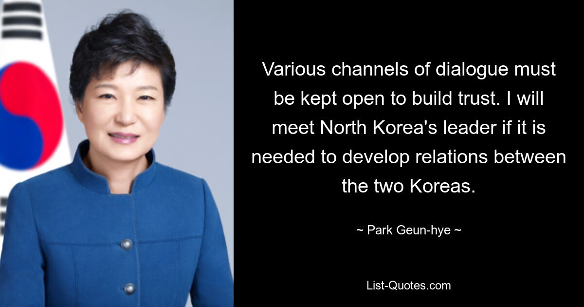 Various channels of dialogue must be kept open to build trust. I will meet North Korea's leader if it is needed to develop relations between the two Koreas. — © Park Geun-hye