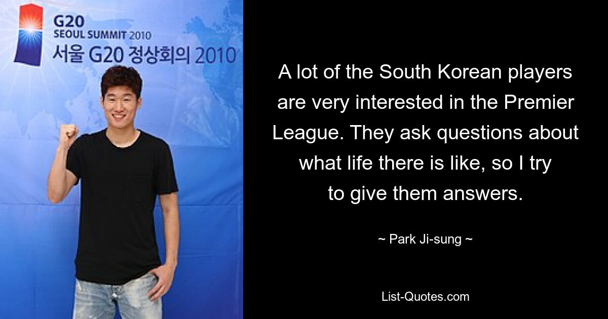 A lot of the South Korean players are very interested in the Premier League. They ask questions about what life there is like, so I try to give them answers. — © Park Ji-sung