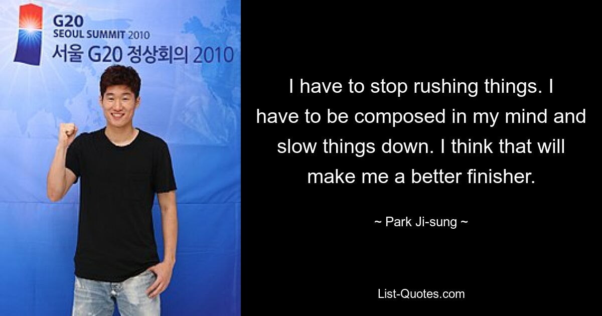 I have to stop rushing things. I have to be composed in my mind and slow things down. I think that will make me a better finisher. — © Park Ji-sung