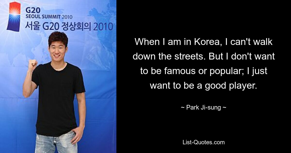 When I am in Korea, I can't walk down the streets. But I don't want to be famous or popular; I just want to be a good player. — © Park Ji-sung