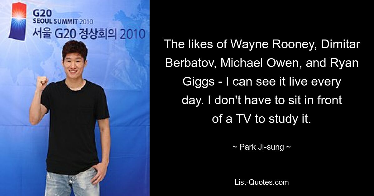 The likes of Wayne Rooney, Dimitar Berbatov, Michael Owen, and Ryan Giggs - I can see it live every day. I don't have to sit in front of a TV to study it. — © Park Ji-sung