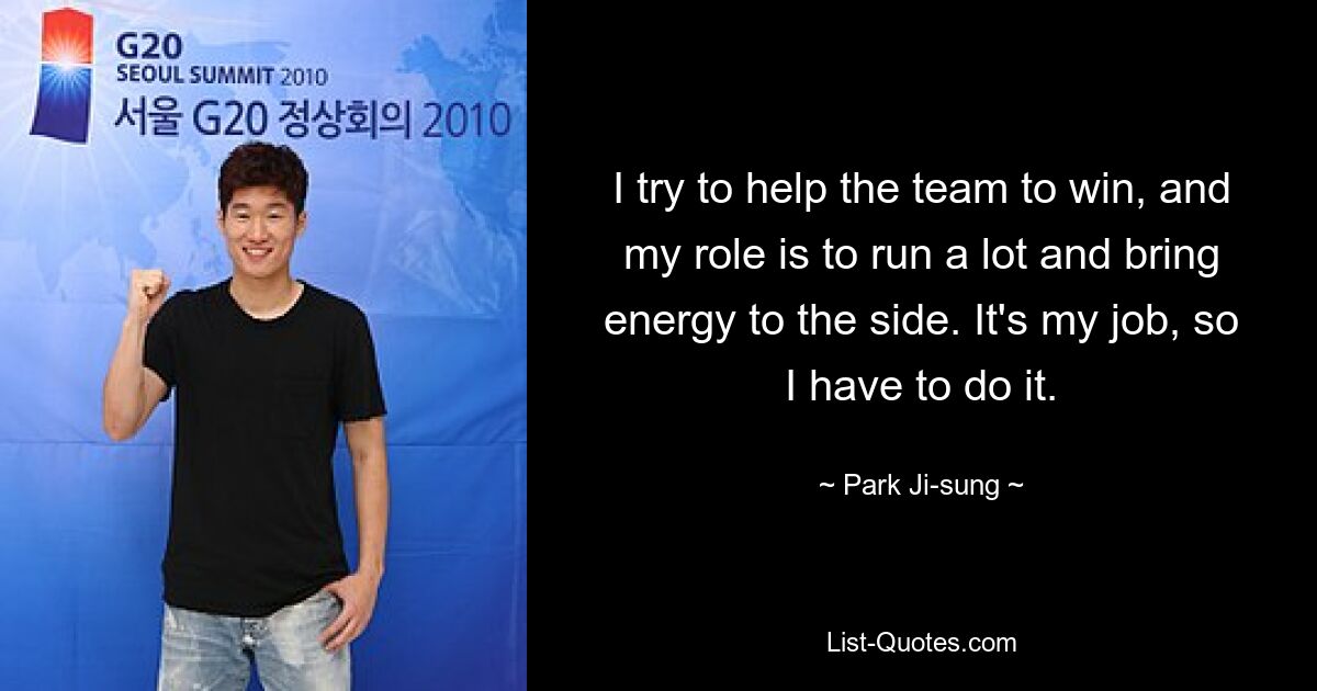 I try to help the team to win, and my role is to run a lot and bring energy to the side. It's my job, so I have to do it. — © Park Ji-sung