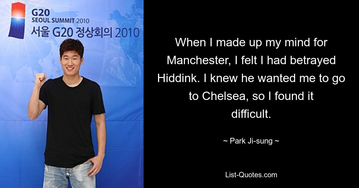 When I made up my mind for Manchester, I felt I had betrayed Hiddink. I knew he wanted me to go to Chelsea, so I found it difficult. — © Park Ji-sung