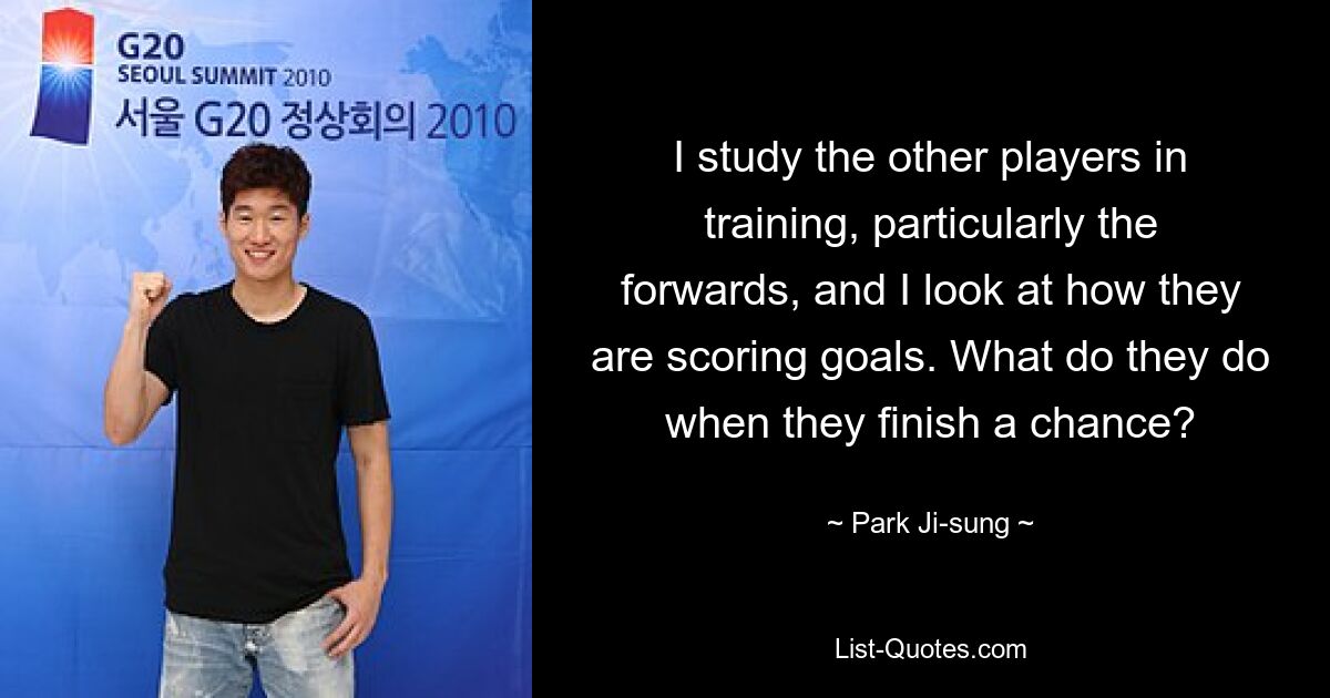 I study the other players in training, particularly the forwards, and I look at how they are scoring goals. What do they do when they finish a chance? — © Park Ji-sung