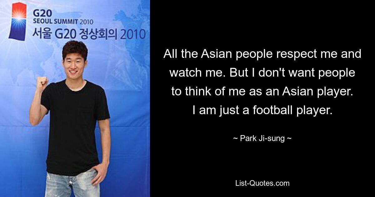 All the Asian people respect me and watch me. But I don't want people to think of me as an Asian player. I am just a football player. — © Park Ji-sung