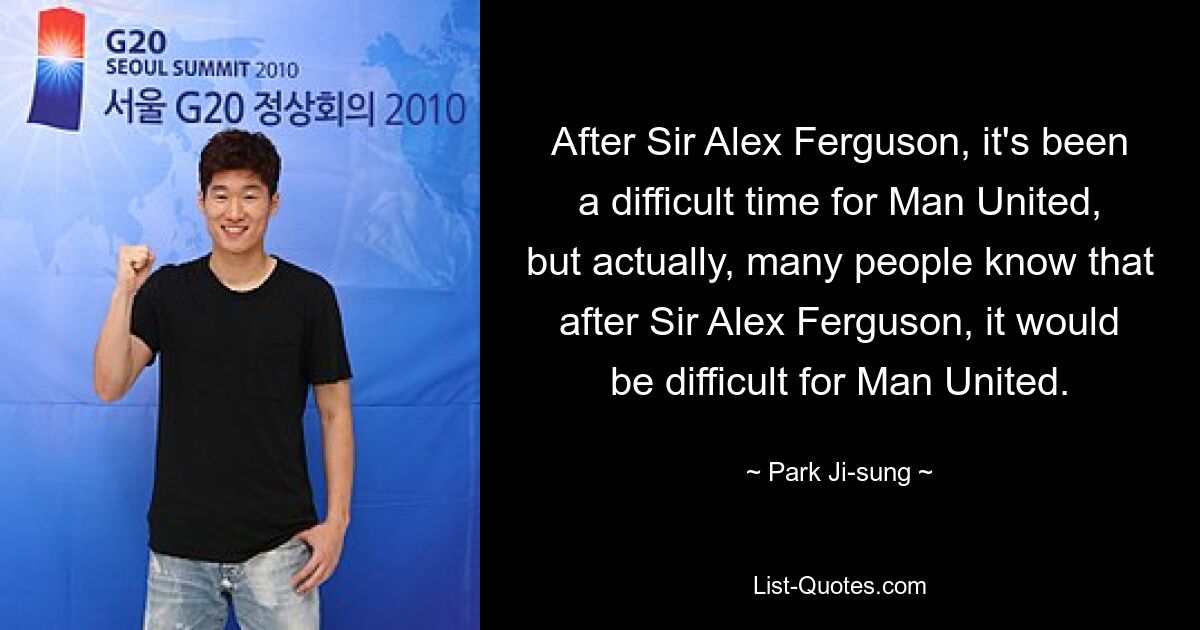 After Sir Alex Ferguson, it's been a difficult time for Man United, but actually, many people know that after Sir Alex Ferguson, it would be difficult for Man United. — © Park Ji-sung