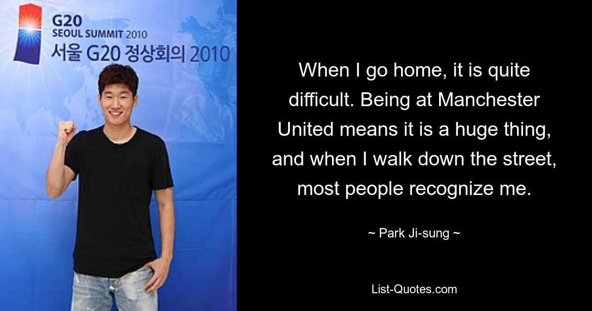 When I go home, it is quite difficult. Being at Manchester United means it is a huge thing, and when I walk down the street, most people recognize me. — © Park Ji-sung