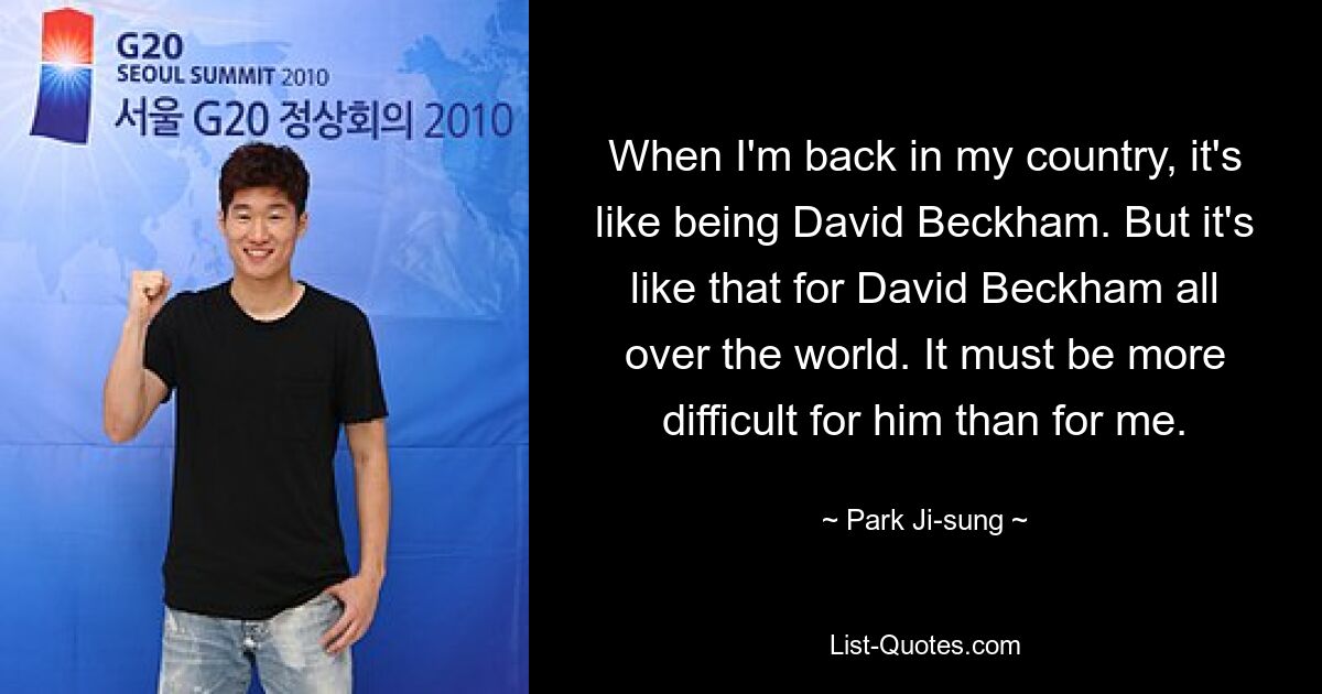 When I'm back in my country, it's like being David Beckham. But it's like that for David Beckham all over the world. It must be more difficult for him than for me. — © Park Ji-sung